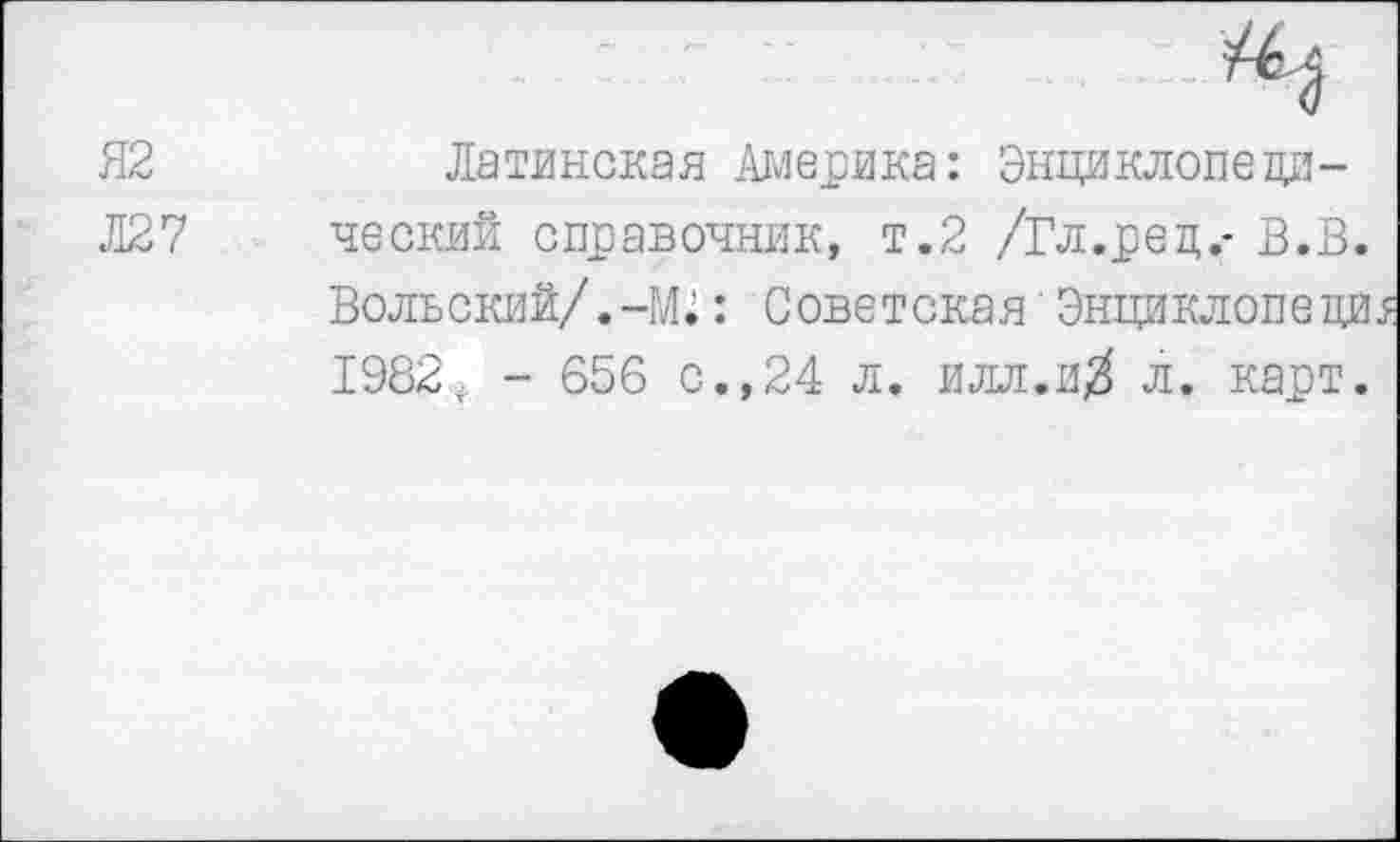 ﻿Я2
Л27
Латинская Америка: Энциклопедический справочник, т.2 /Гл.рец.- В.В. Вольский/.-М;: Советская' Энциклопеци 1982. - 656 с.,24 л. илл.и/ л. карт.